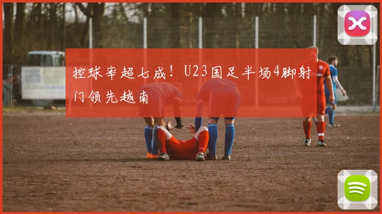 控球率超七成！U23国足半场4脚射门领先越南