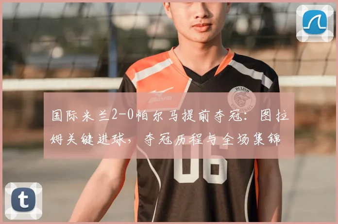国际米兰2-0帕尔马提前夺冠:图拉姆关键进球,夺冠历程与全场集锦回顾