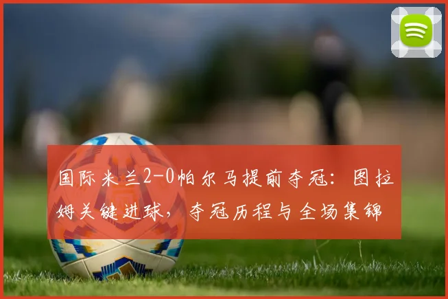 国际米兰2-0帕尔马提前夺冠：图拉姆关键进球，夺冠历程与全场集锦回顾