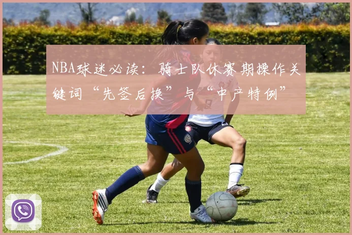 NBA球迷必读：骑士队休赛期操作关键词“先签后换”与“中产特例”