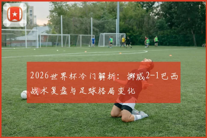 2026世界杯冷门解析：挪威2-1巴西战术复盘与足球格局变化