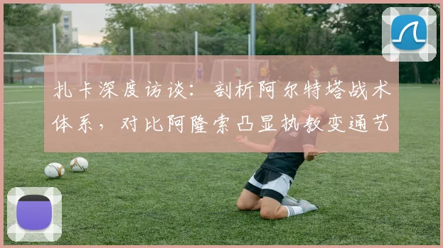 扎卡深度访谈:剖析阿尔特塔战术体系,对比阿隆索凸显执教变通艺术