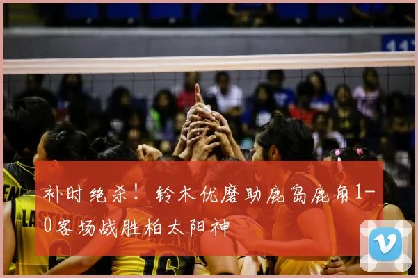 补时绝杀!铃木优磨助鹿岛鹿角1-0客场战胜柏太阳神