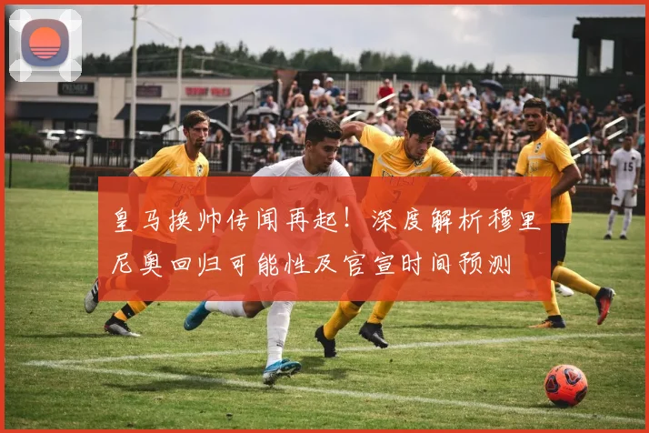 皇马换帅传闻再起！深度解析穆里尼奥回归可能性及官宣时间预测
