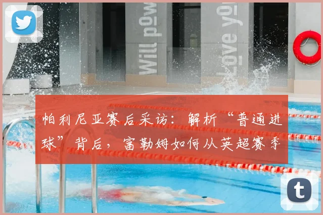 帕利尼亚赛后采访:解析“普通进球”背后,富勒姆如何从英超赛季汲取成长经验