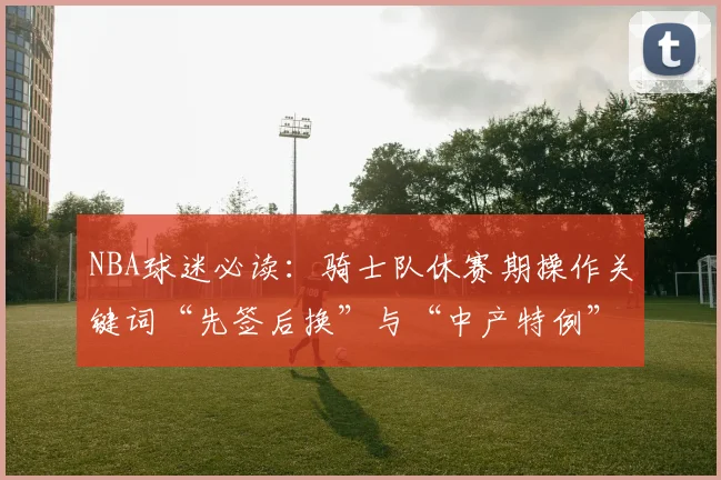 NBA球迷必读:骑士队休赛期操作关键词“先签后换”与“中产特例”