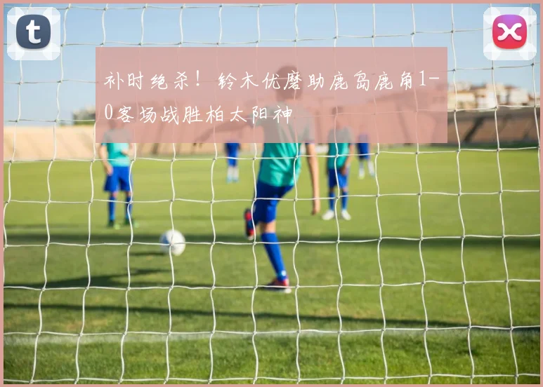 补时绝杀！铃木优磨助鹿岛鹿角1-0客场战胜柏太阳神