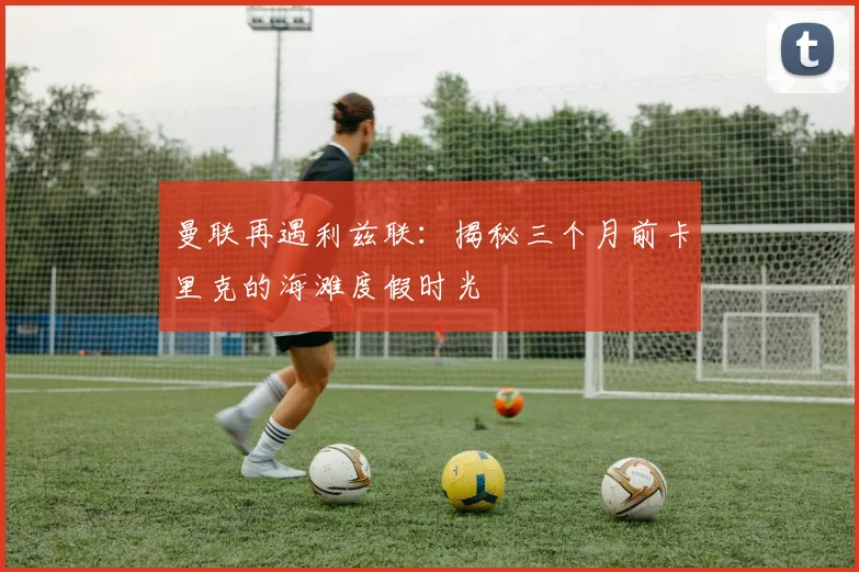 曼联再遇利兹联：揭秘三个月前卡里克的海滩度假时光