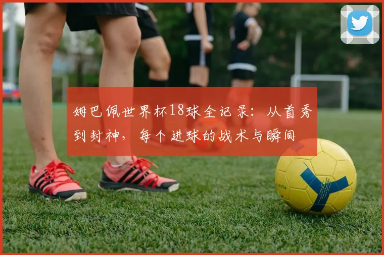 姆巴佩世界杯18球全记录:从首秀到封神,每个进球的战术与瞬间