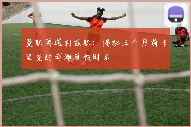 曼联再遇利兹联:揭秘三个月前卡里克的海滩度假时光